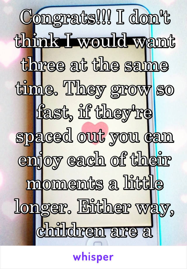 Congrats!!! I don't think I would want three at the same time. They grow so fast, if they're spaced out you can enjoy each of their moments a little longer. Either way, children are a blessing.