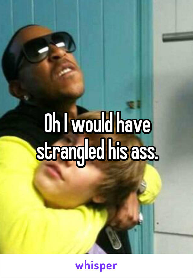 Oh I would have strangled his ass.