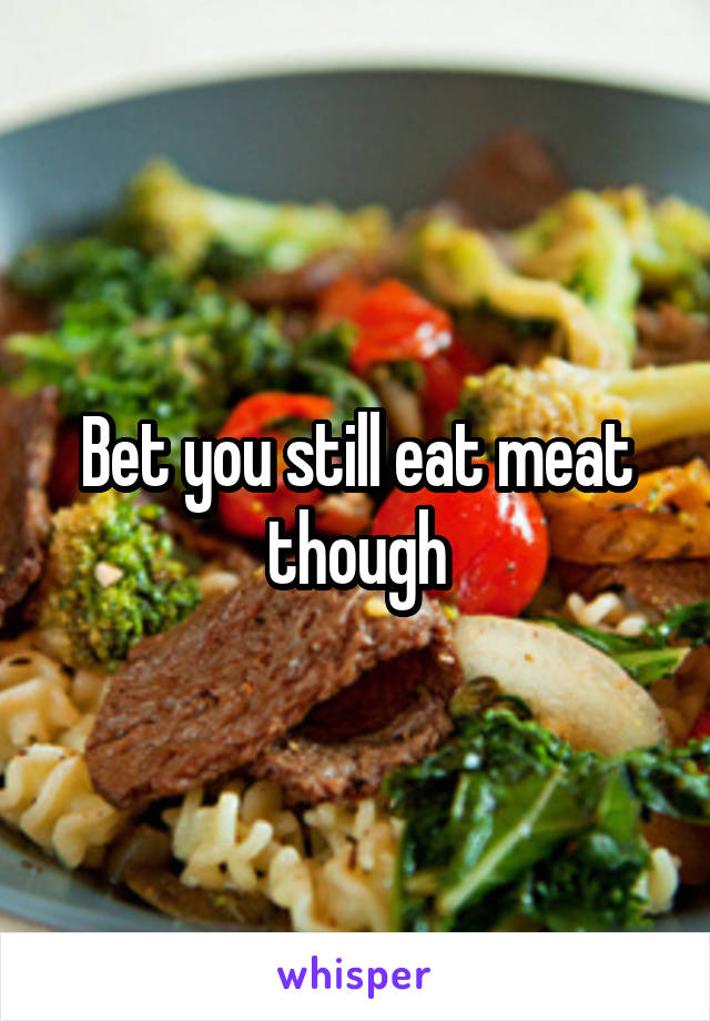 Bet you still eat meat though