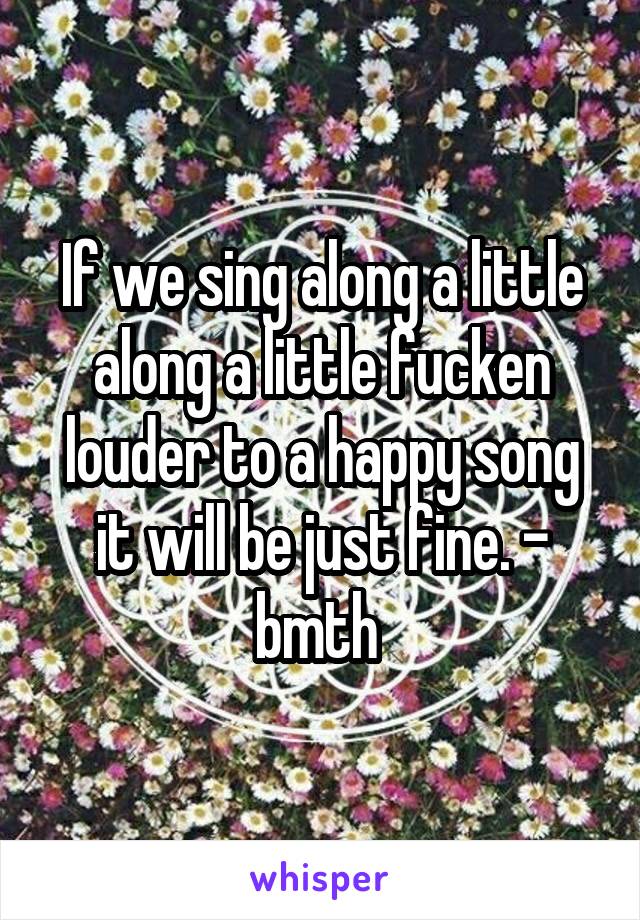 If we sing along a little along a little fucken louder to a happy song it will be just fine. - bmth 