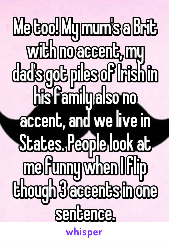 Me too! My mum's a Brit with no accent, my dad's got piles of Irish in his family also no accent, and we live in States. People look at me funny when I flip though 3 accents in one sentence.