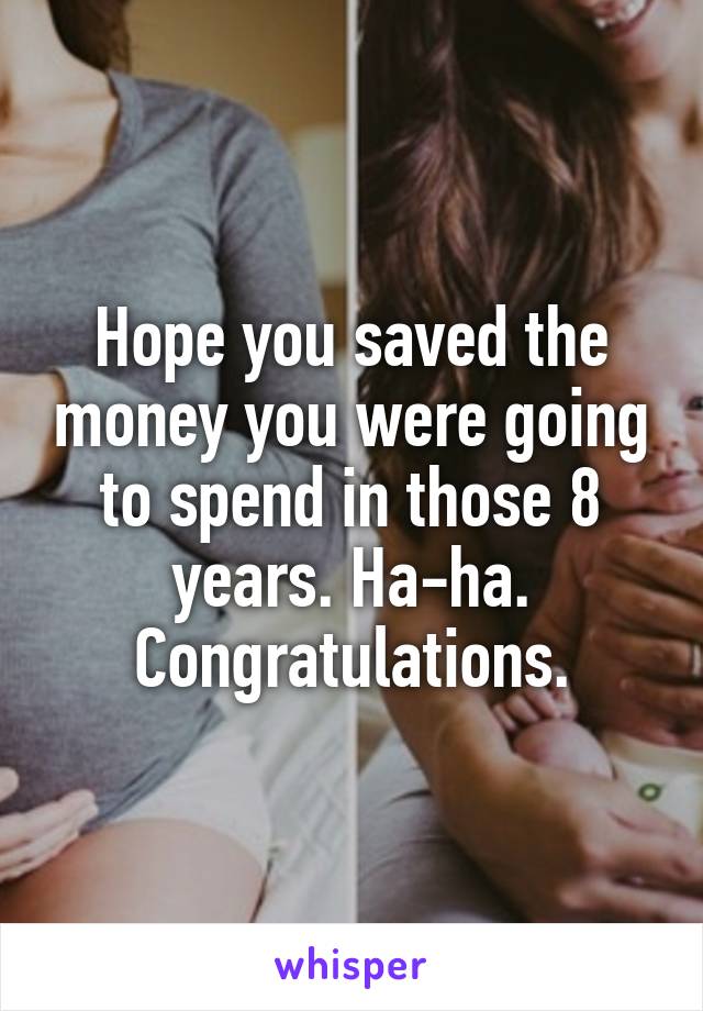 Hope you saved the money you were going to spend in those 8 years. Ha-ha. Congratulations.