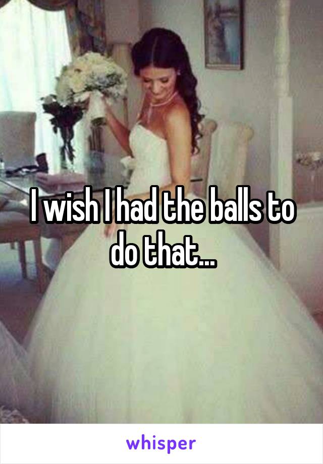 I wish I had the balls to do that...