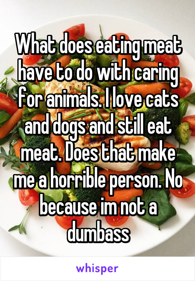 What does eating meat have to do with caring for animals. I love cats and dogs and still eat meat. Does that make me a horrible person. No because im not a dumbass