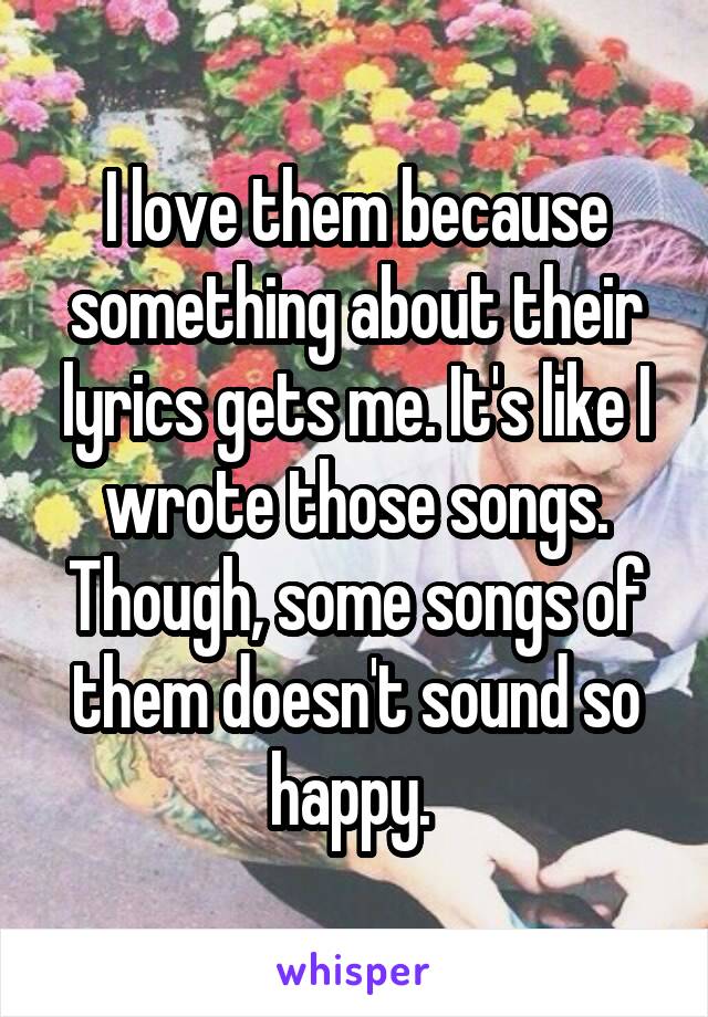 I love them because something about their lyrics gets me. It's like I wrote those songs. Though, some songs of them doesn't sound so happy. 