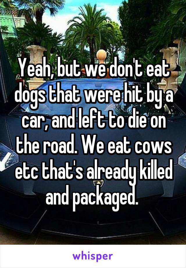 Yeah, but we don't eat dogs that were hit by a car, and left to die on the road. We eat cows etc that's already killed and packaged. 