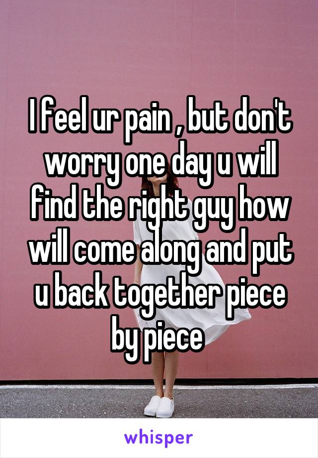 I feel ur pain , but don't worry one day u will find the right guy how will come along and put u back together piece by piece 