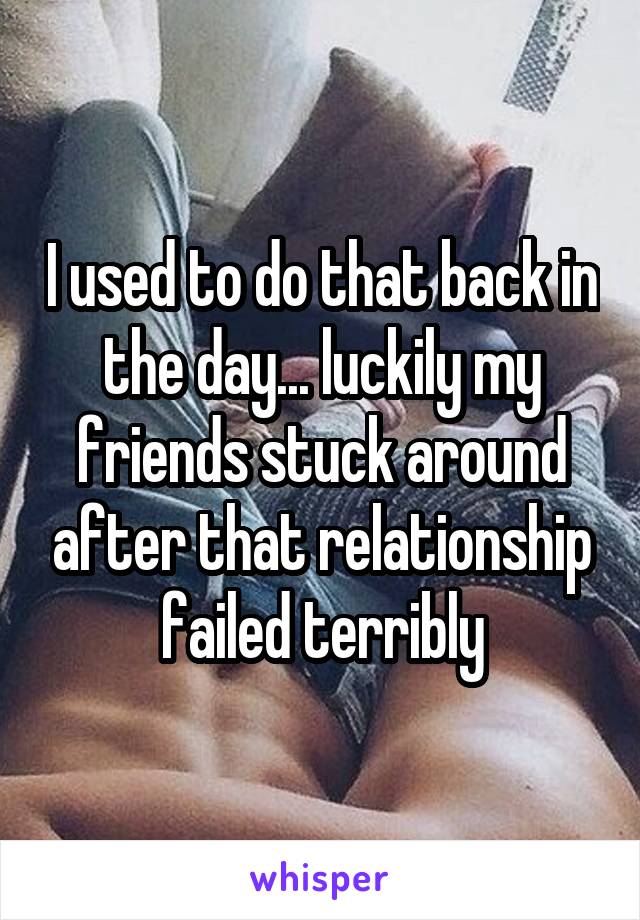 I used to do that back in the day... luckily my friends stuck around after that relationship failed terribly