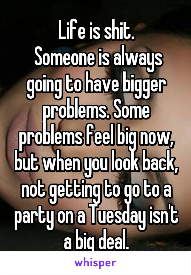 Life is shit.
 Someone is always going to have bigger problems. Some problems feel big now, but when you look back, not getting to go to a party on a Tuesday isn't a big deal.