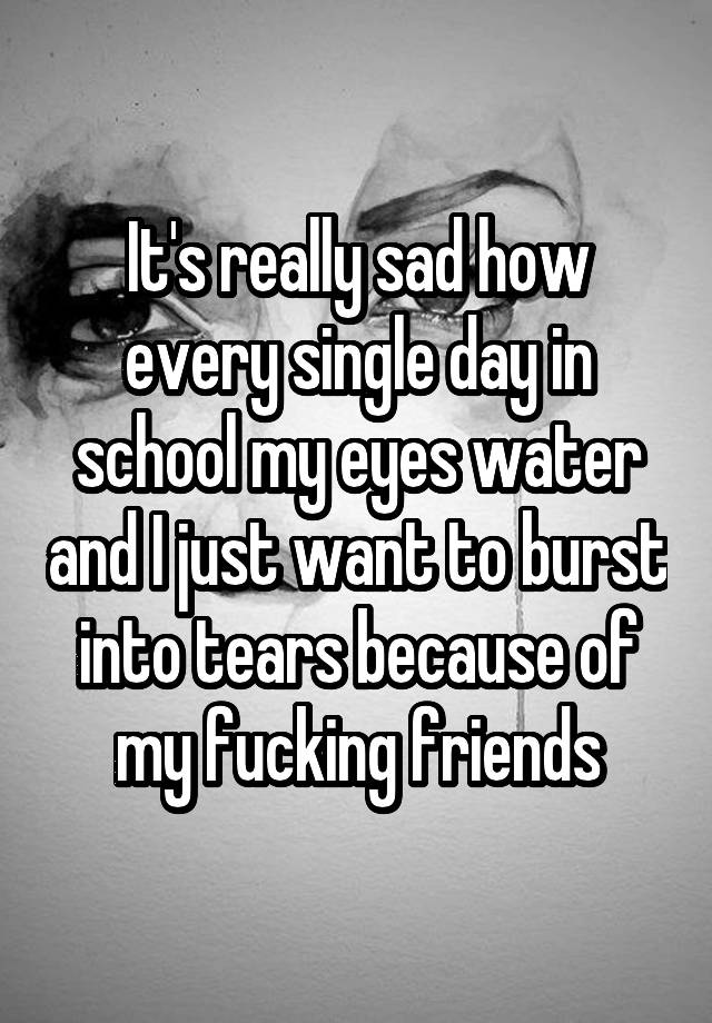 It S Really Sad How Every Single Day In School My Eyes Water And I Just Want To Burst Into Tears