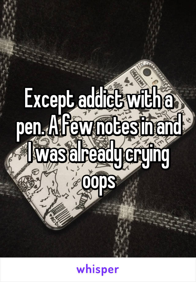 Except addict with a pen. A few notes in and I was already crying oops