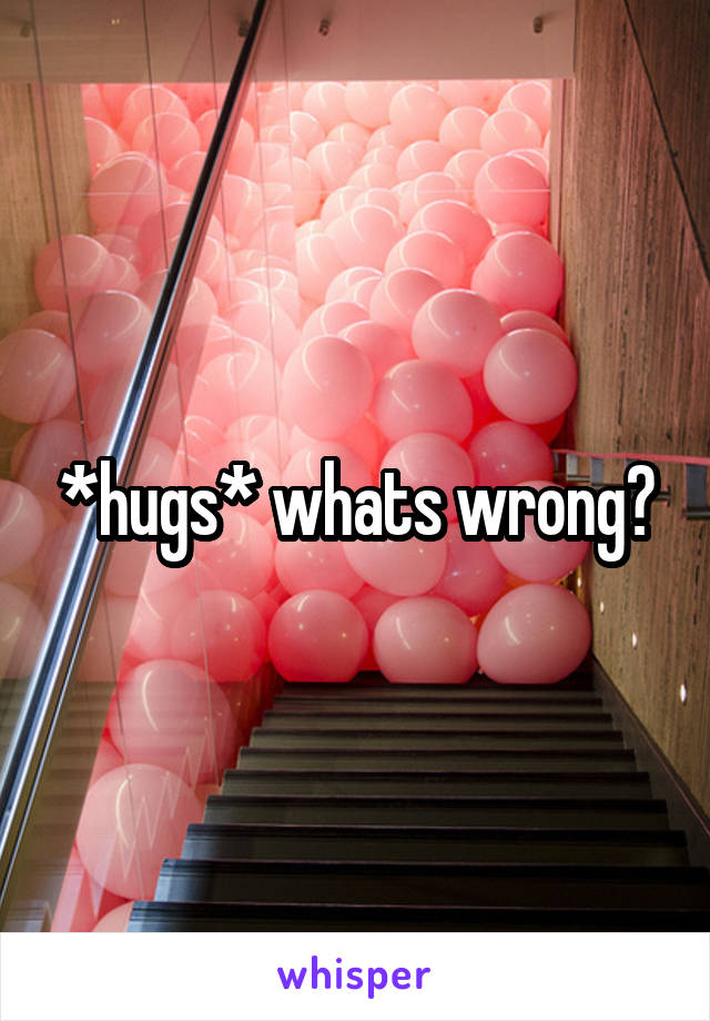 *hugs* whats wrong?