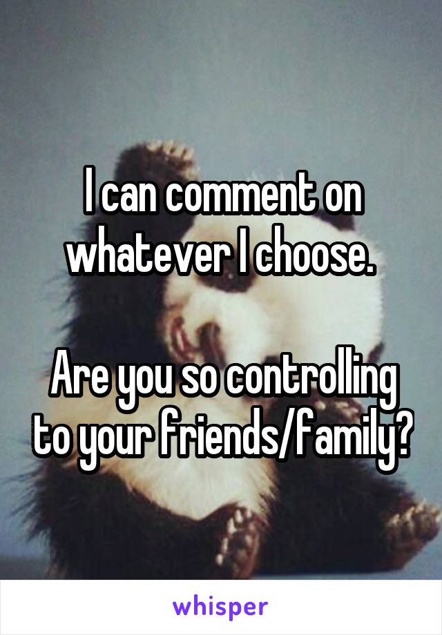 I can comment on whatever I choose. 

Are you so controlling to your friends/family?