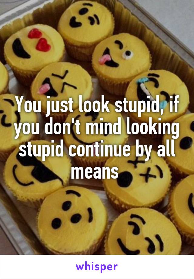 You just look stupid, if you don't mind looking stupid continue by all means 