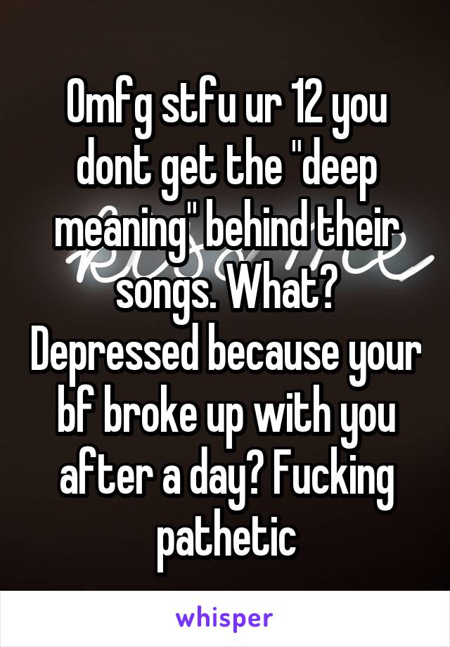 Omfg stfu ur 12 you dont get the "deep meaning" behind their songs. What? Depressed because your bf broke up with you after a day? Fucking pathetic