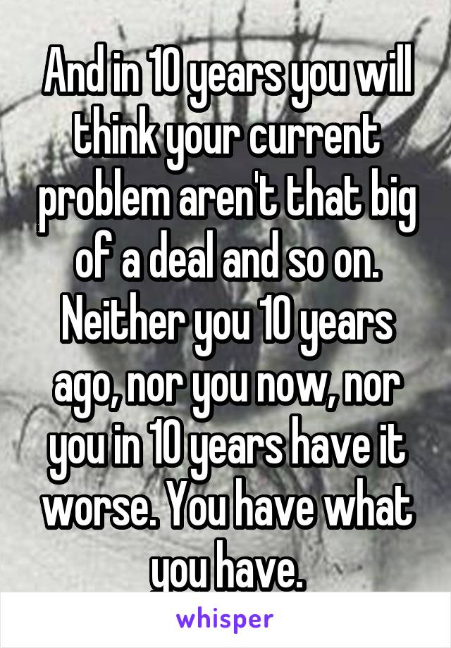 And in 10 years you will think your current problem aren't that big of a deal and so on. Neither you 10 years ago, nor you now, nor you in 10 years have it worse. You have what you have.