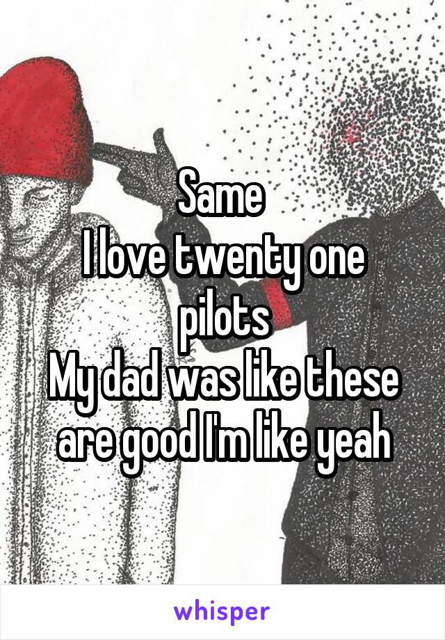 Same 
I love twenty one pilots
My dad was like these are good I'm like yeah