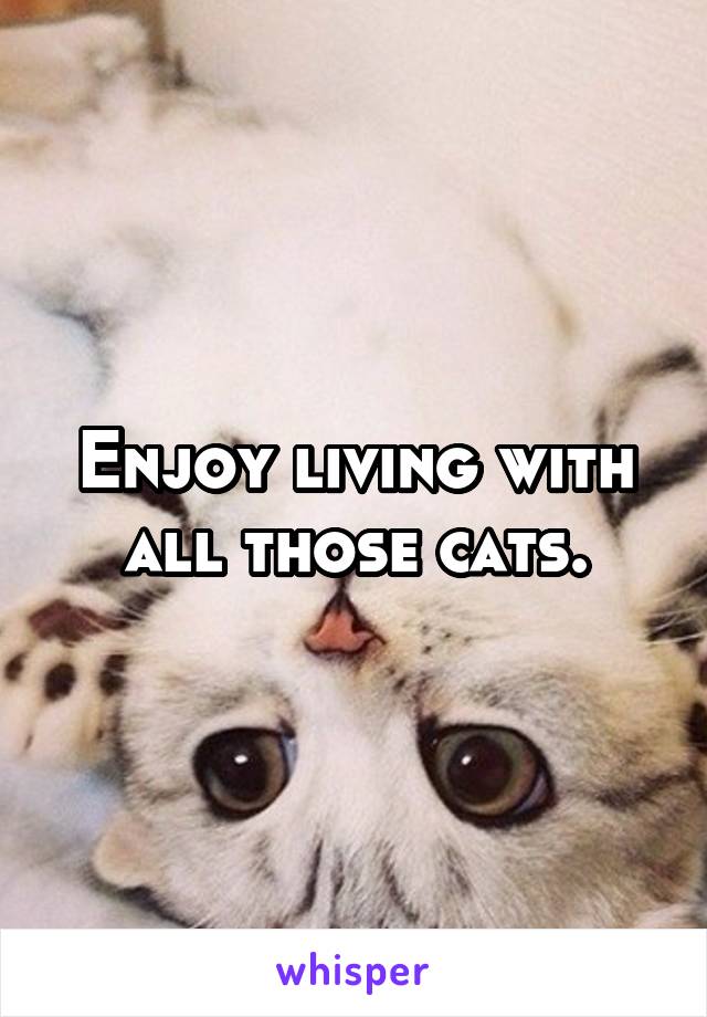 Enjoy living with all those cats.
