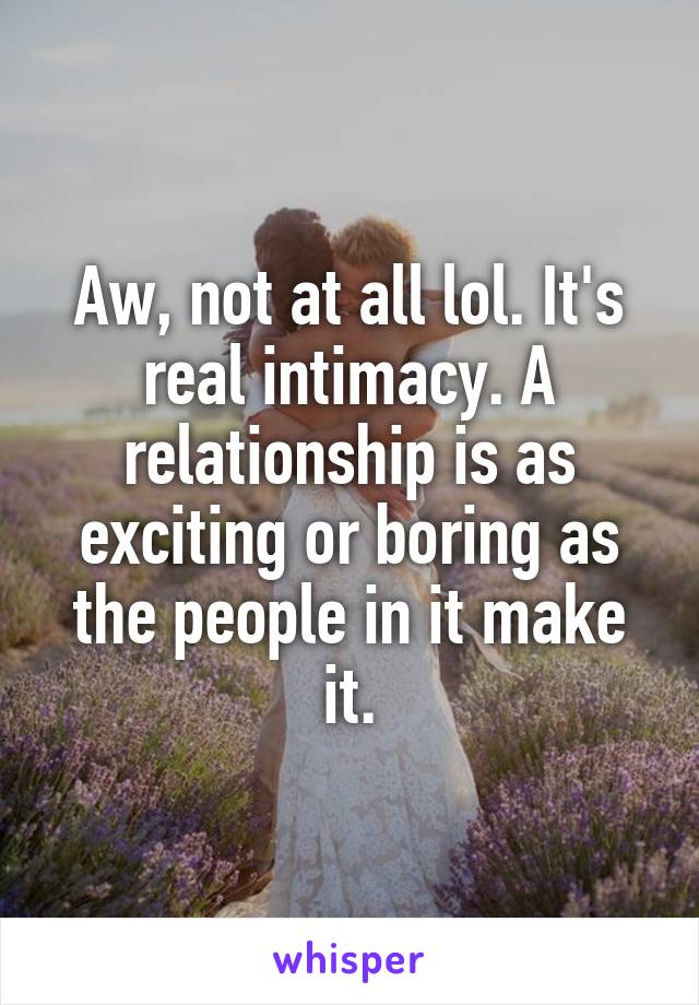 Aw, not at all lol. It's real intimacy. A relationship is as exciting or boring as the people in it make it.