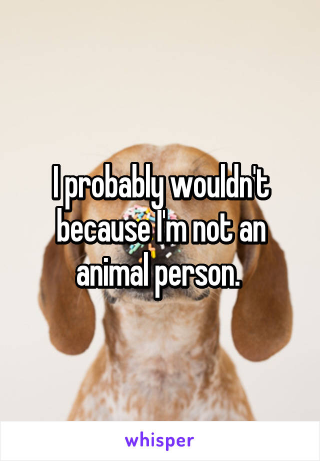 I probably wouldn't because I'm not an animal person. 