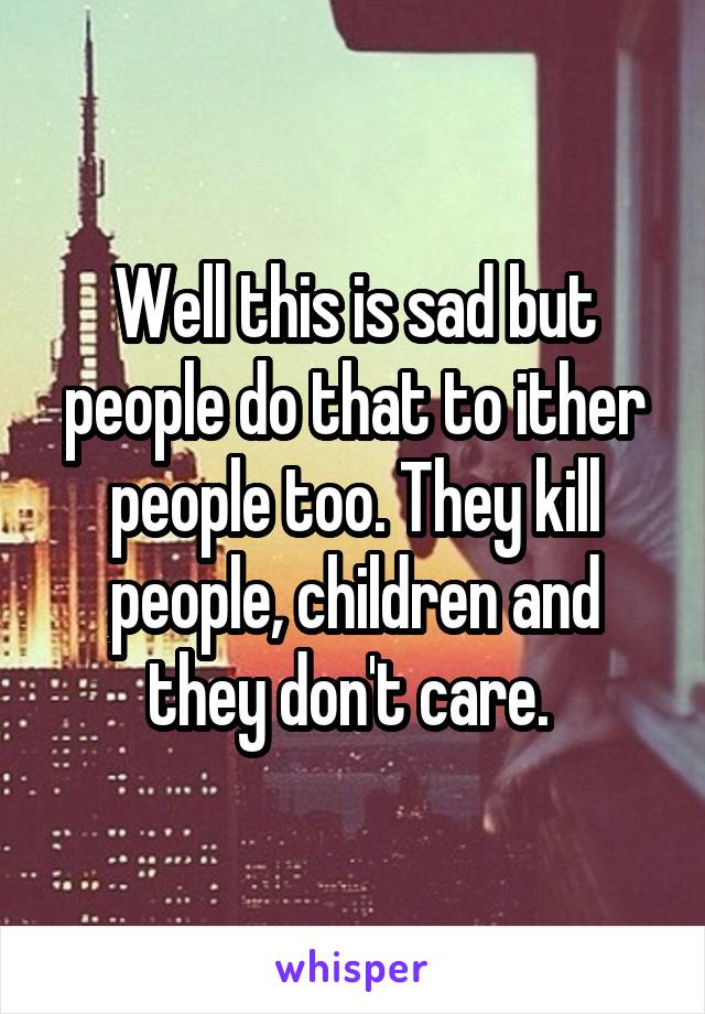 Well this is sad but people do that to ither people too. They kill people, children and they don't care. 