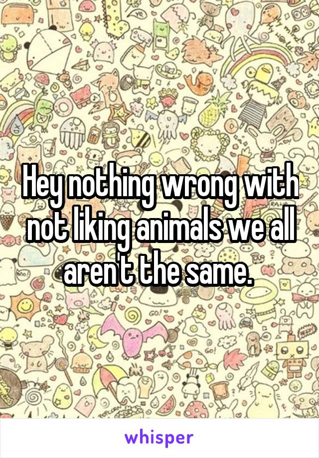 Hey nothing wrong with not liking animals we all aren't the same. 