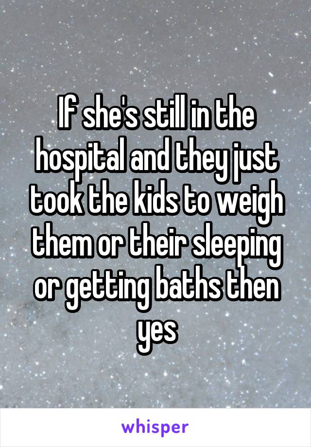 If she's still in the hospital and they just took the kids to weigh them or their sleeping or getting baths then yes