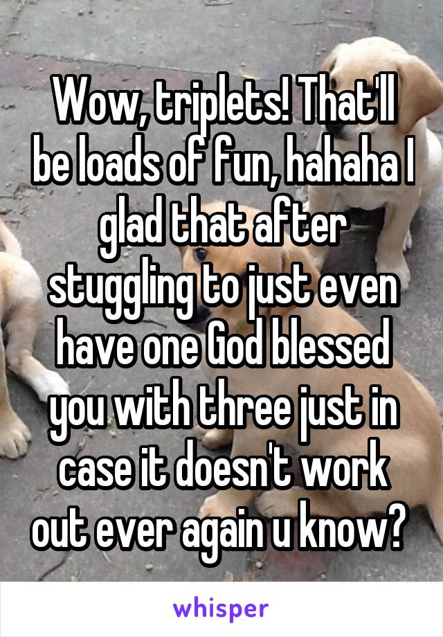 Wow, triplets! That'll be loads of fun, hahaha I glad that after stuggling to just even have one God blessed you with three just in case it doesn't work out ever again u know? 