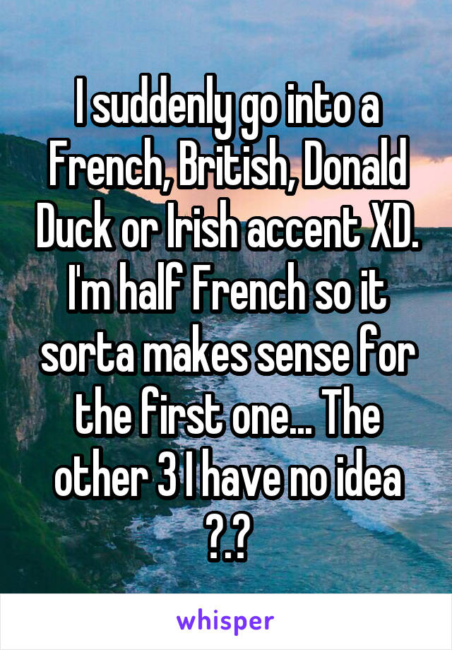 I suddenly go into a French, British, Donald Duck or Irish accent XD. I'm half French so it sorta makes sense for the first one... The other 3 I have no idea ?.?