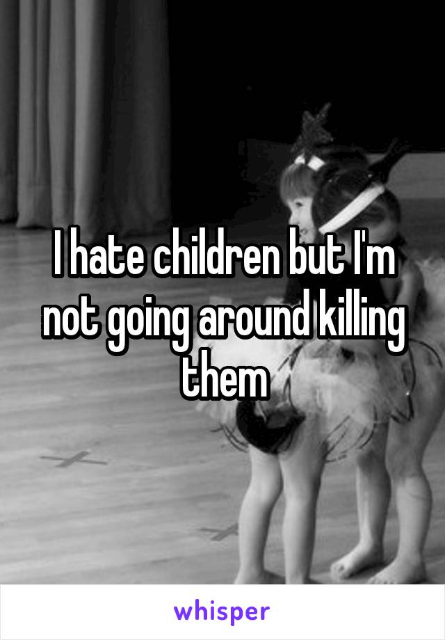 I hate children but I'm not going around killing them