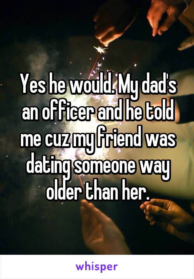 Yes he would. My dad's an officer and he told me cuz my friend was dating someone way older than her.