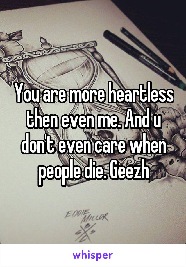 You are more heartless then even me. And u don't even care when people die. Geezh