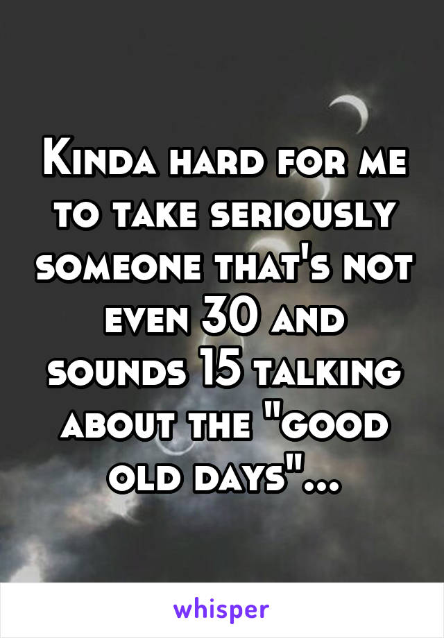 Kinda hard for me to take seriously someone that's not even 30 and sounds 15 talking about the "good old days"...