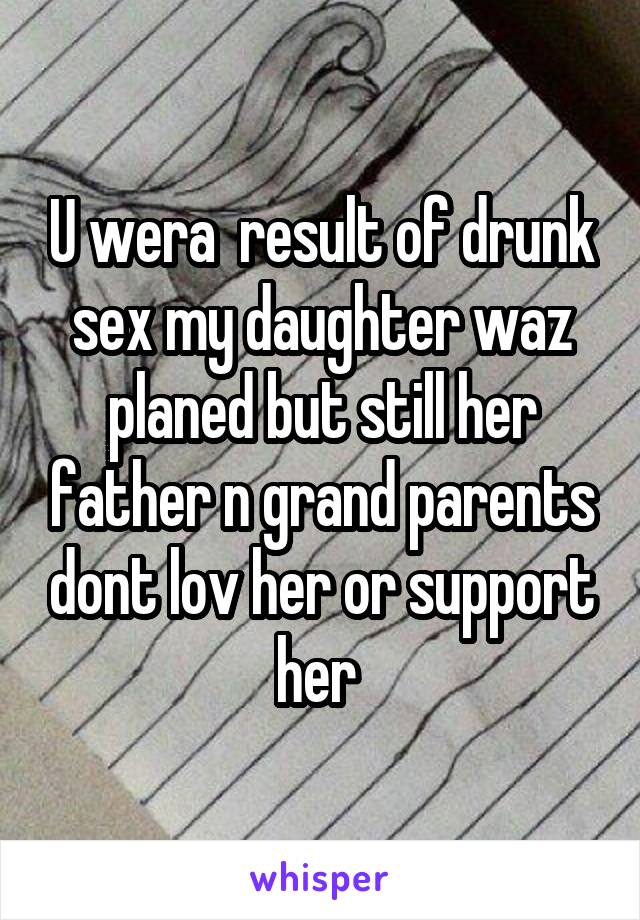 U wera  result of drunk sex my daughter waz planed but still her father n grand parents dont lov her or support her 