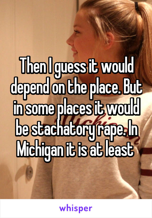 Then I guess it would depend on the place. But in some places it would be stachatory rape. In Michigan it is at least 