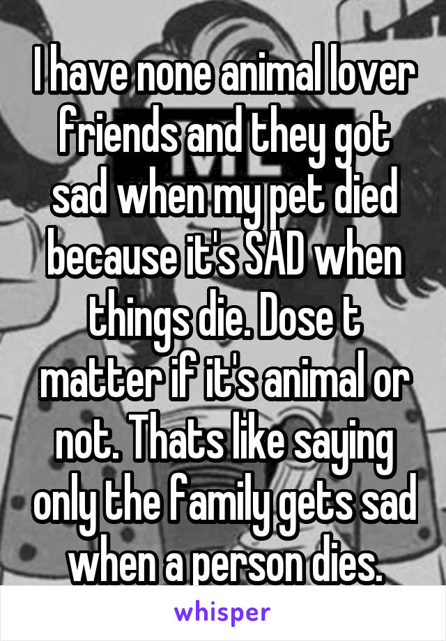 I have none animal lover friends and they got sad when my pet died because it's SAD when things die. Dose t matter if it's animal or not. Thats like saying only the family gets sad when a person dies.