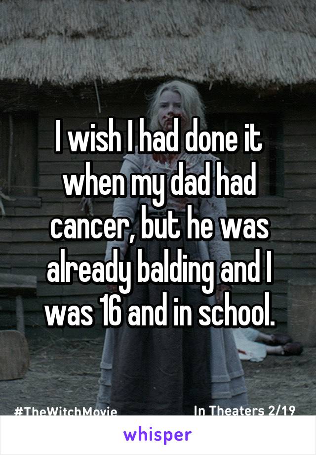 I wish I had done it when my dad had cancer, but he was already balding and I was 16 and in school.