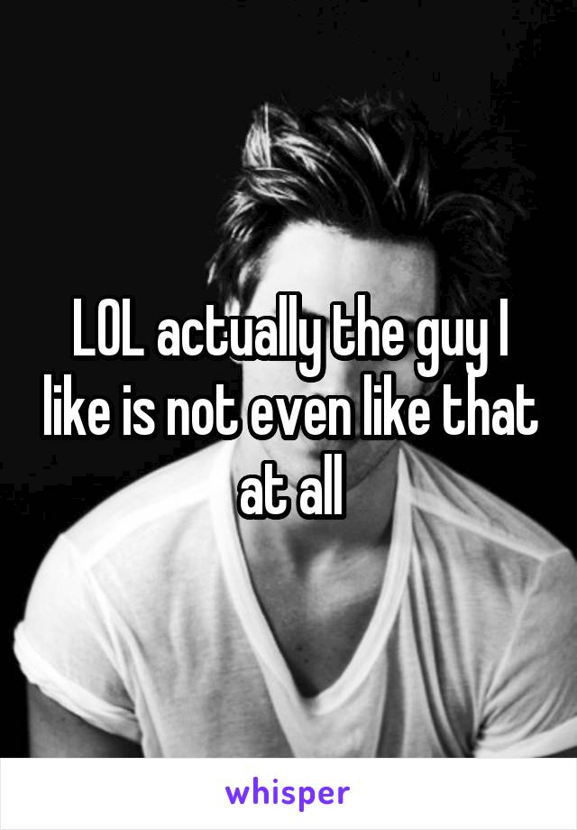 LOL actually the guy I like is not even like that at all