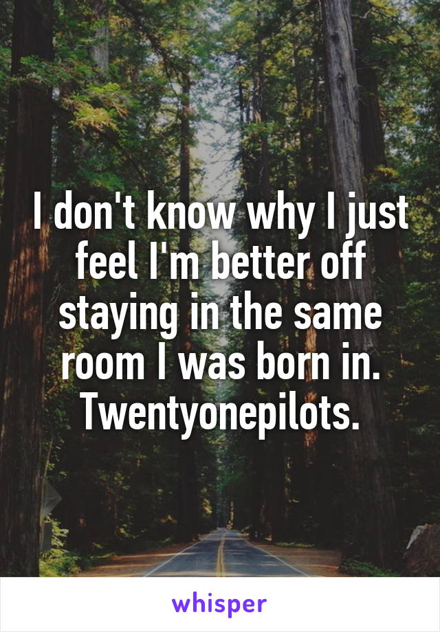 I don't know why I just feel I'm better off staying in the same room I was born in. Twentyonepilots.