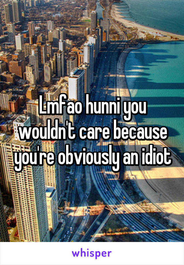 Lmfao hunni you wouldn't care because you're obviously an idiot