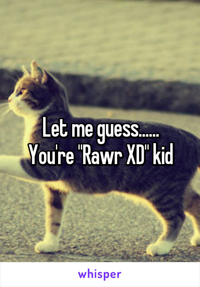 Let me guess......
You're "Rawr XD" kid