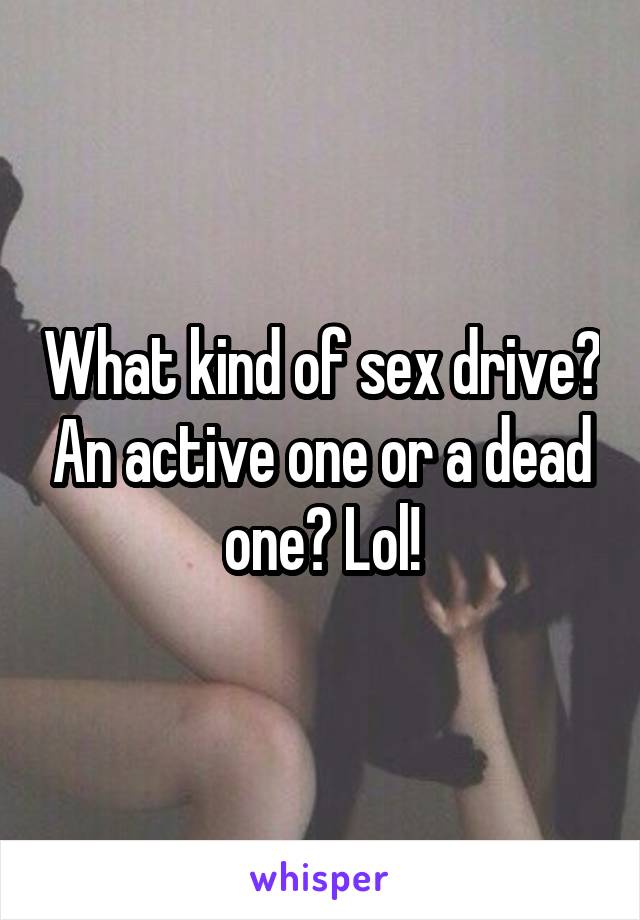 What kind of sex drive? An active one or a dead one? Lol!