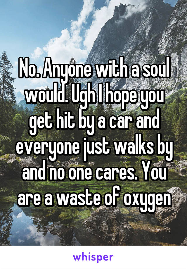 No. Anyone with a soul would. Ugh I hope you get hit by a car and everyone just walks by and no one cares. You are a waste of oxygen