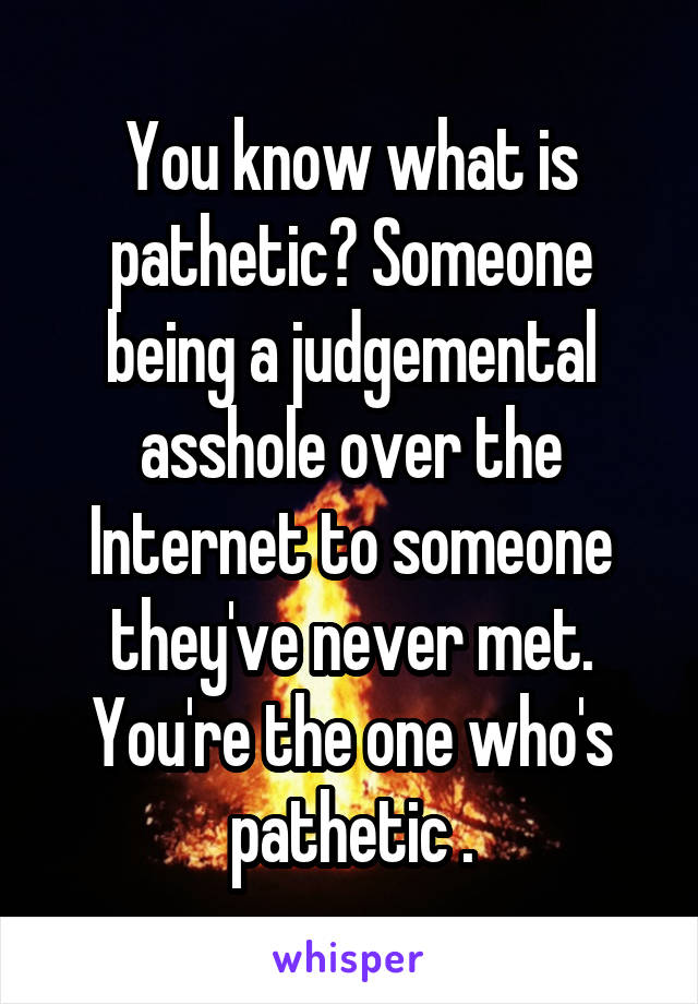 You know what is pathetic? Someone being a judgemental asshole over the Internet to someone they've never met. You're the one who's pathetic .