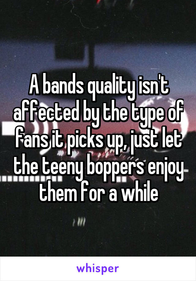 A bands quality isn't affected by the type of fans it picks up, just let the teeny boppers enjoy them for a while