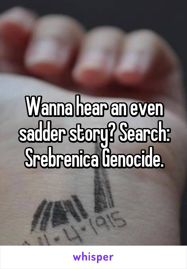 Wanna hear an even sadder story? Search:
Srebrenica Genocide.