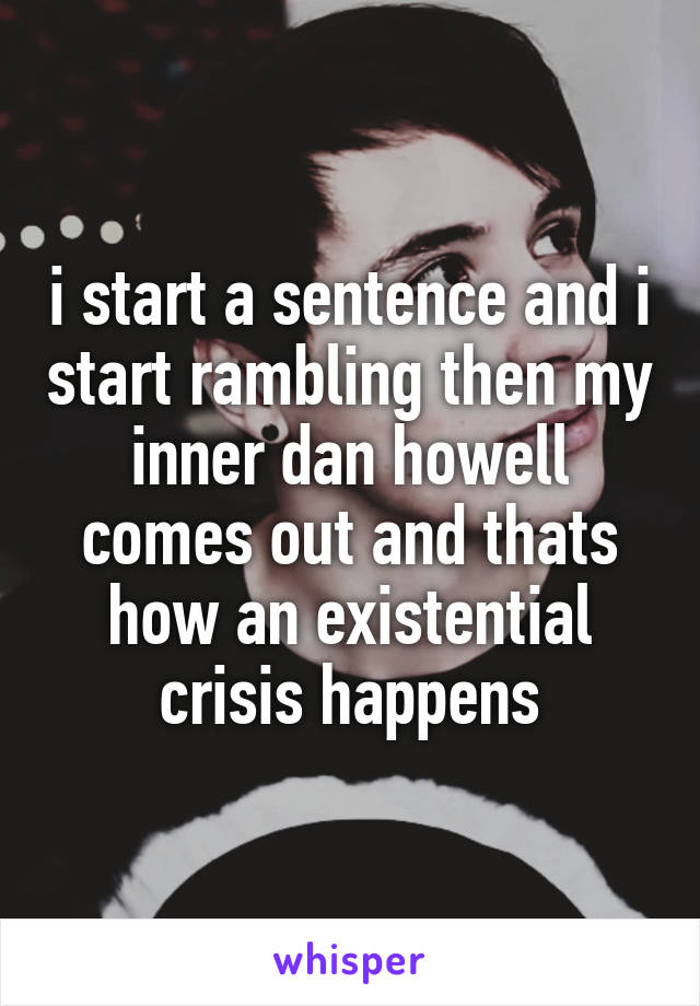 i start a sentence and i start rambling then my inner dan howell comes out and thats how an existential crisis happens
