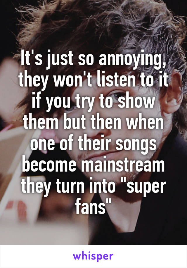 It's just so annoying, they won't listen to it if you try to show them but then when one of their songs become mainstream they turn into "super fans"