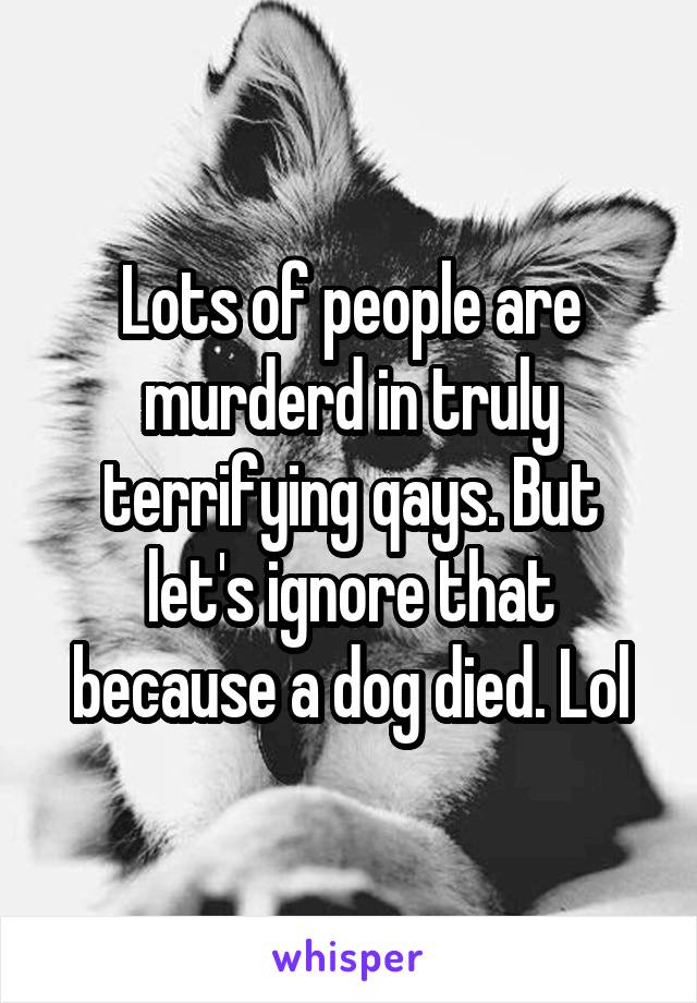 Lots of people are murderd in truly terrifying qays. But let's ignore that because a dog died. Lol