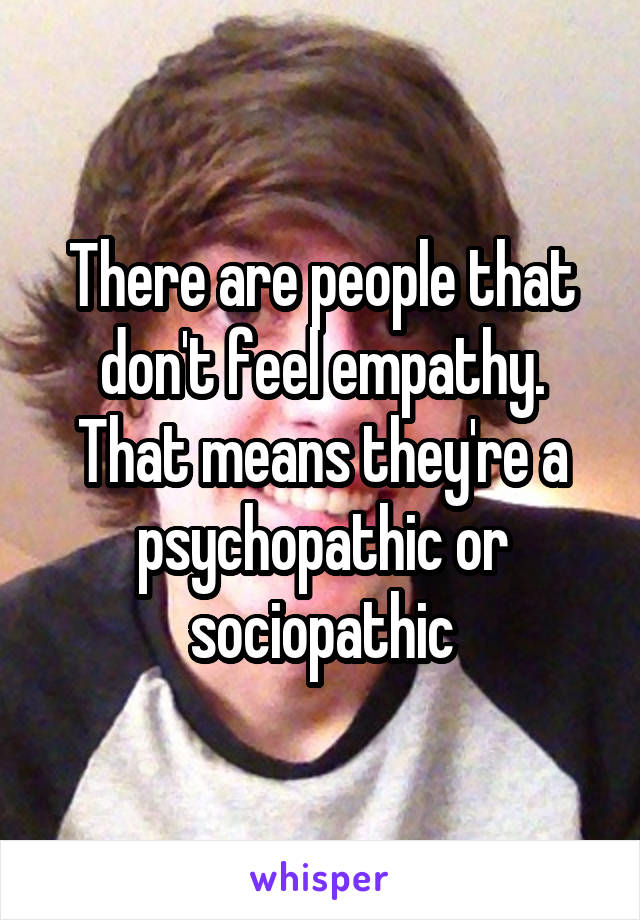 There are people that don't feel empathy. That means they're a psychopathic or sociopathic